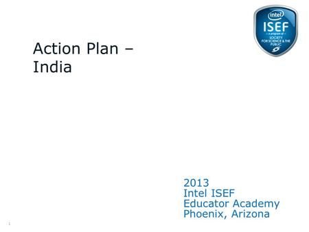 Intel ISEF Educator Academy Intel ® Education Programs 2013 Intel ISEF Educator Academy Phoenix, Arizona Action Plan – India 1.