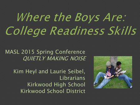 Where the Boys Are: College Readiness Skills MASL 2015 Spring Conference QUIETLY MAKING NOISE Kim Heyl and Laurie Seibel, Librarians Kirkwood High School.