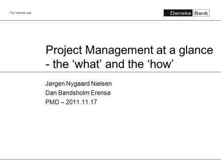 For internal use Project Management at a glance - the ‘what’ and the ‘how’ Jørgen Nygaard Nielsen Dan Bandsholm Erensø PMD – 2011.11.17.