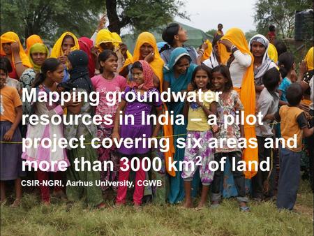 CSIR-NGRI, Aarhus University, CGWB Mapping groundwater resources in India – a pilot project covering six areas and more than 3000 km 2 of land.