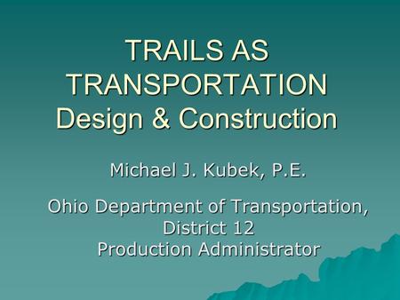 TRAILS AS TRANSPORTATION Design & Construction Michael J. Kubek, P.E. Ohio Department of Transportation, District 12 Production Administrator.