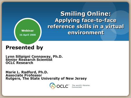 Webinar 16 April 2008 Smiling Online: Applying face-to-face reference skills in a virtual environment Presented by Lynn Silipigni Connaway, Ph.D. Senior.