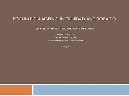 POPULATION AGEING IN TRINIDAD AND TOBAGO CHANGES IN THE AGE STRUCTURE AND ITS IMPLICATIONS Jennifer Rouse (Ph.D.) Director, Division of Ageing Ministry.
