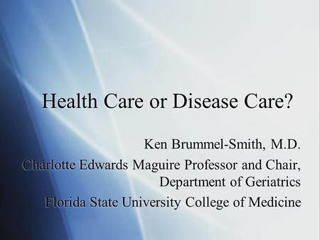 Health Care or Disease Care? Ken Brummel-Smith, M.D. Charlotte Edwards Maguire Professor and Chair, Department of Geriatrics Florida State University College.