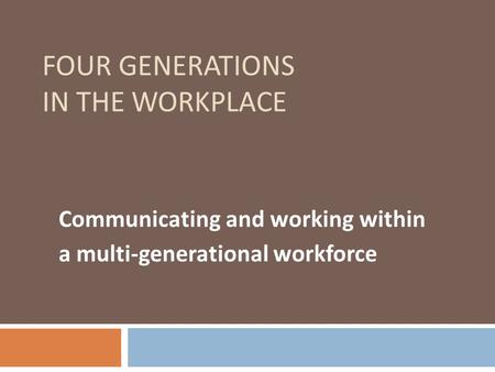 FOUR GENERATIONS IN THE WORKPLACE Communicating and working within a multi-generational workforce.
