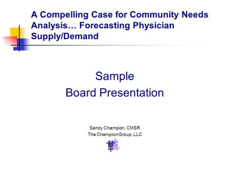 Sample Board Presentation Sandy Champion, CMSR The Champion Group, LLC A Compelling Case for Community Needs Analysis… Forecasting Physician Supply/Demand.