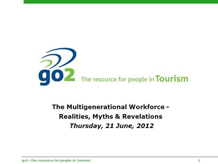 Go2—The resource for people in Tourism1 The Multigenerational Workforce - Realities, Myths & Revelations Thursday, 21 June, 2012.