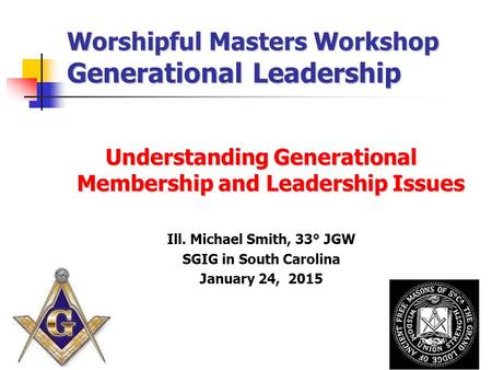 Worshipful Masters Workshop Generational Leadership Understanding Generational Membership and Leadership Issues Ill. Michael Smith, 33° JGW SGIG in South.
