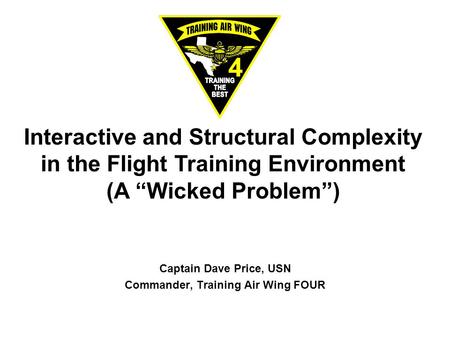Interactive and Structural Complexity in the Flight Training Environment (A “Wicked Problem”) Captain Dave Price, USN Commander, Training Air Wing FOUR.