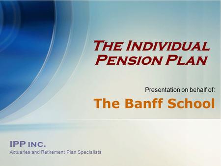 IPP inc. Actuaries and Retirement Plan Specialists The Individual Pension Plan Presentation on behalf of: The Banff School.
