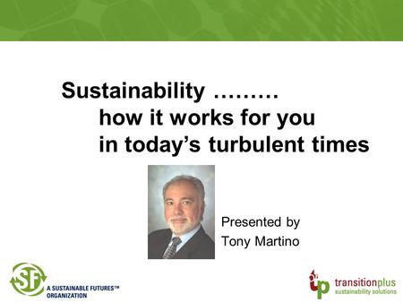 Presented by Tony Martino Transition Plus Sustainability Solutions Sustainability ……… how it works for you in today’s turbulent times.