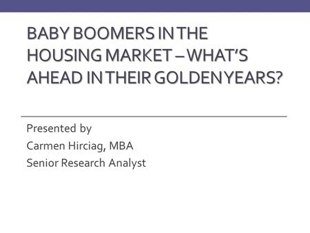 BABY BOOMERS IN THE HOUSING MARKET – WHAT’S AHEAD IN THEIR GOLDEN YEARS? Presented by Carmen Hirciag, MBA Senior Research Analyst.