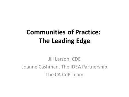 Communities of Practice: The Leading Edge Jill Larson, CDE Joanne Cashman, The IDEA Partnership The CA CoP Team.