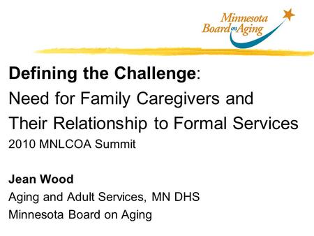 Defining the Challenge: Need for Family Caregivers and Their Relationship to Formal Services 2010 MNLCOA Summit Jean Wood Aging and Adult Services, MN.
