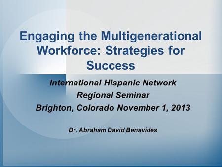 Engaging the Multigenerational Workforce: Strategies for Success International Hispanic Network Regional Seminar Brighton, Colorado November 1, 2013 Dr.