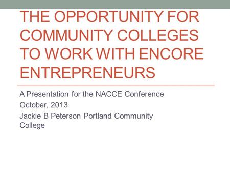 THE OPPORTUNITY FOR COMMUNITY COLLEGES TO WORK WITH ENCORE ENTREPRENEURS A Presentation for the NACCE Conference October, 2013 Jackie B Peterson Portland.