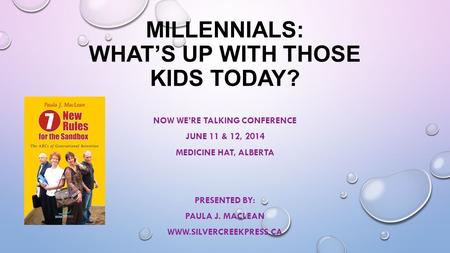 MILLENNIALS: WHAT’S UP WITH THOSE KIDS TODAY? NOW WE’RE TALKING CONFERENCE JUNE 11 & 12, 2014 MEDICINE HAT, ALBERTA PRESENTED BY: PAULA J. MACLEAN WWW.SILVERCREEKPRESS.CA.