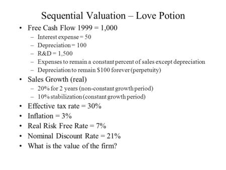 Sequential Valuation – Love Potion Free Cash Flow 1999 = 1,000 –Interest expense = 50 –Depreciation = 100 –R&D = 1,500 –Expenses to remain a constant percent.
