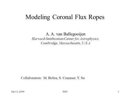 Jan 13, 2009ISSI1 Modeling Coronal Flux Ropes A. A. van Ballegooijen Harvard-Smithsonian Center for Astrophysics, Cambridge, Massachusetts, U.S.A Collaborators: