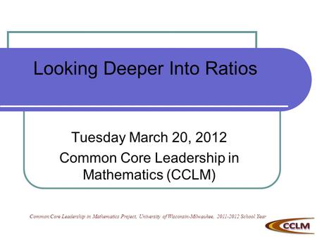 Looking Deeper Into Ratios Tuesday March 20, 2012 Common Core Leadership in Mathematics (CCLM) Common Core Leadership in Mathematics Project, University.