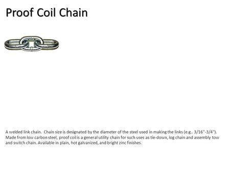 Proof Coil Chain A welded link chain. Chain size is designated by the diameter of the steel used in making the links (e.g.. 3/16-3/4). Made from low.
