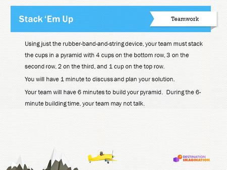 Using just the rubber-band-and-string device, your team must stack the cups in a pyramid with 4 cups on the bottom row, 3 on the second row, 2 on the third,