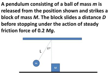 A pendulum consisting of a ball of mass m is released from the position shown and strikes a block of mass M. The block slides a distance D before stopping.