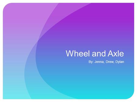 Wheel and Axle By: Jenna, Drew, Dylan. The Wheel and axle is a wheel connected to an Axle, these two parts rotate together and the force is transferred.