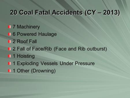 20 Coal Fatal Accidents (CY – 2013) 7 Machinery 6 Powered Haulage 2 Roof Fall 2 Fall of Face/Rib (Face and Rib outburst) 1 Hoisting 1 Exploding Vessels.