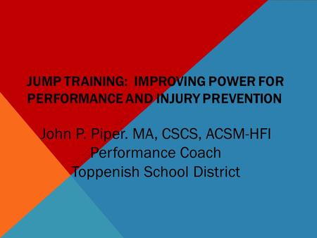 JUMP TRAINING: IMPROVING POWER FOR PERFORMANCE AND INJURY PREVENTION JOHN PIPER, MA, CSCS, ACSM-HFI TOPPENISH SCHOOL DISTRICT John P. Piper. MA, CSCS,
