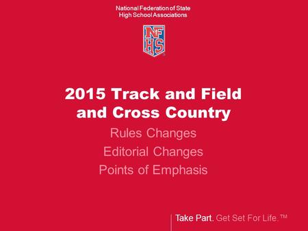Take Part. Get Set For Life.™ National Federation of State High School Associations 2015 Track and Field and Cross Country Rules Changes Editorial Changes.