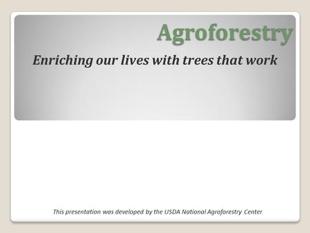 Agroforestry Enriching our lives with trees that work This presentation was developed by the USDA National Agroforestry Center.