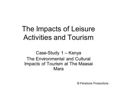 The Impacts of Leisure Activities and Tourism Case-Study 1 – Kenya The Environmental and Cultural Impacts of Tourism at The Maasai Mara © Penstone Productions.