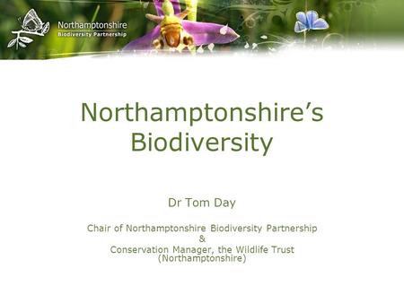 Northamptonshire’s Biodiversity Dr Tom Day Chair of Northamptonshire Biodiversity Partnership & Conservation Manager, the Wildlife Trust (Northamptonshire)