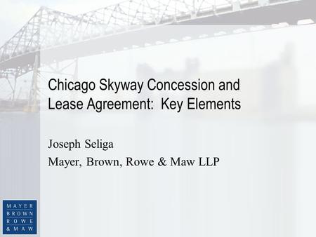 Chicago Skyway Concession and Lease Agreement: Key Elements Joseph Seliga Mayer, Brown, Rowe & Maw LLP.