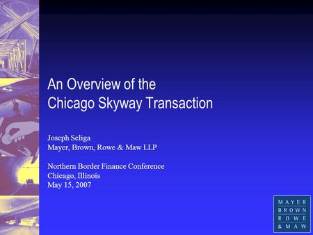 An Overview of the Chicago Skyway Transaction Joseph Seliga Mayer, Brown, Rowe & Maw LLP Northern Border Finance Conference Chicago, Illinois May 15, 2007.