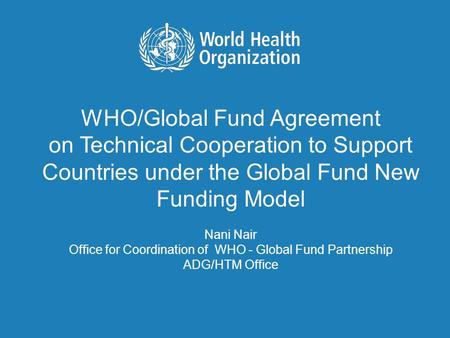 WHO/Global Fund Agreement on Technical Cooperation to Support Countries under the Global Fund New Funding Model Nani Nair Office for Coordination of WHO.