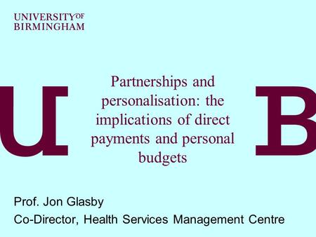 Partnerships and personalisation: the implications of direct payments and personal budgets Prof. Jon Glasby Co-Director, Health Services Management Centre.