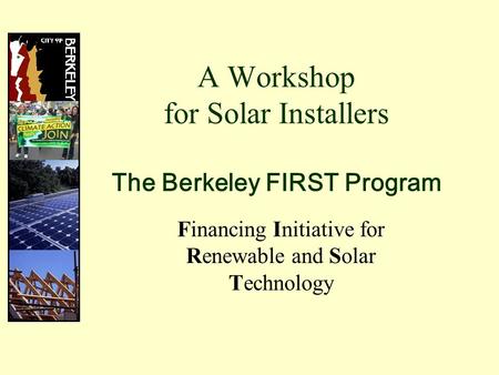 A Workshop for Solar Installers The Berkeley FIRST Program Financing Initiative for Renewable and Solar Technology.