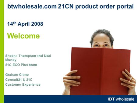 Btwholesale.com 21CN product order portal 14 th April 2008 Welcome Sheena Thompson and Neal Mundy 21C ECO Plus team Graham Crane Consult21 & 21C Customer.