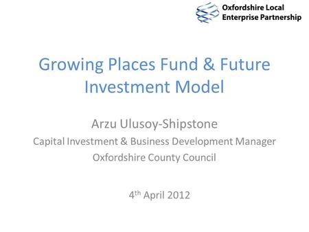 Growing Places Fund & Future Investment Model Arzu Ulusoy-Shipstone Capital Investment & Business Development Manager Oxfordshire County Council 4 th April.