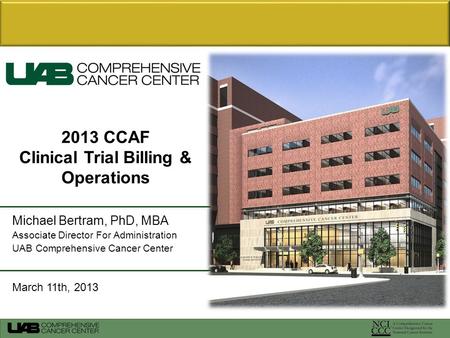 Michael Bertram, PhD, MBA Associate Director For Administration UAB Comprehensive Cancer Center March 11th, 2013 2013 CCAF Clinical Trial Billing & Operations.