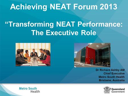 Achieving NEAT Forum 2013 “Transforming NEAT Performance: The Executive Role Dr Richard Ashby AM Chief Executive Metro South Health Brisbane, Australia.