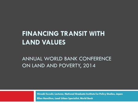 FINANCING TRANSIT WITH LAND VALUES ANNUAL WORLD BANK CONFERENCE ON LAND AND POVERTY, 2014 Hiroaki Suzuki, Lecturer, National Graduate Institute for Policy.