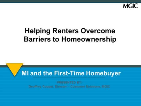MI and the First-Time Homebuyer PRESENTED BY: Geoffrey Cooper, Director – Customer Solutions, MGIC Helping Renters Overcome Barriers to Homeownership.