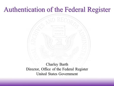 Authentication of the Federal Register Charley Barth Director, Office of the Federal Register United States Government.