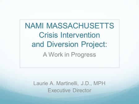 NAMI MASSACHUSETTS Crisis Intervention and Diversion Project: A Work in Progress Laurie A. Martinelli, J.D., MPH Executive Director.