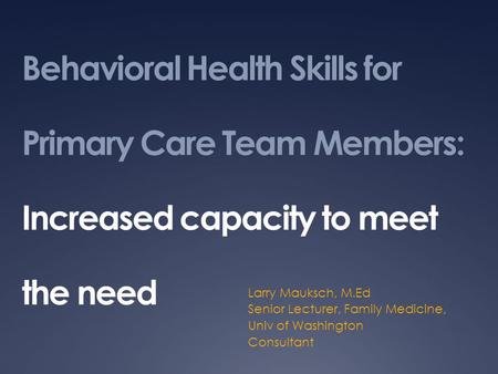 Behavioral Health Skills for Primary Care Team Members: Increased capacity to meet the need Larry Mauksch, M.Ed Senior Lecturer, Family Medicine, Univ.