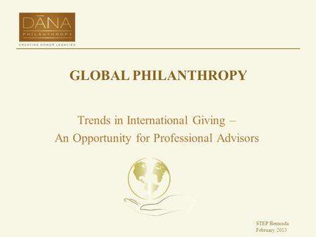 GLOBAL PHILANTHROPY Trends in International Giving – An Opportunity for Professional Advisors STEP Bermuda February 2013.