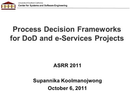 University of Southern California Center for Systems and Software Engineering Process Decision Frameworks for DoD and e-Services Projects ASRR 2011 Supannika.